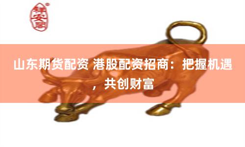 山东期货配资 港股配资招商：把握机遇，共创财富
