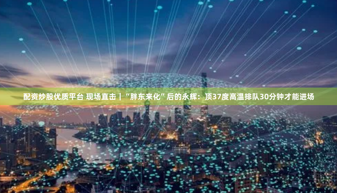 配资炒股优质平台 现场直击｜“胖东来化”后的永辉：顶37度高温排队30分钟才能进场