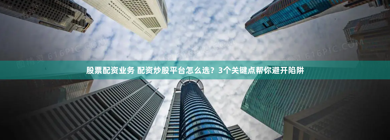 股票配资业务 配资炒股平台怎么选？3个关键点帮你避开陷阱