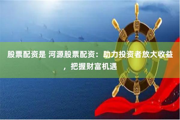 股票配资是 河源股票配资：助力投资者放大收益，把握财富机遇