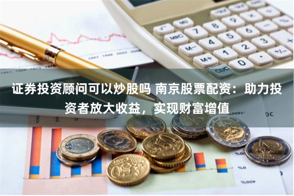 证券投资顾问可以炒股吗 南京股票配资：助力投资者放大收益，实现财富增值