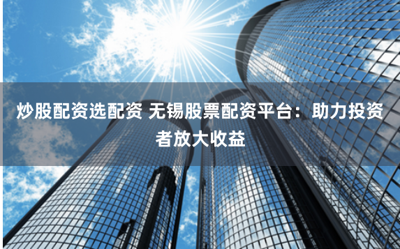 炒股配资选配资 无锡股票配资平台：助力投资者放大收益