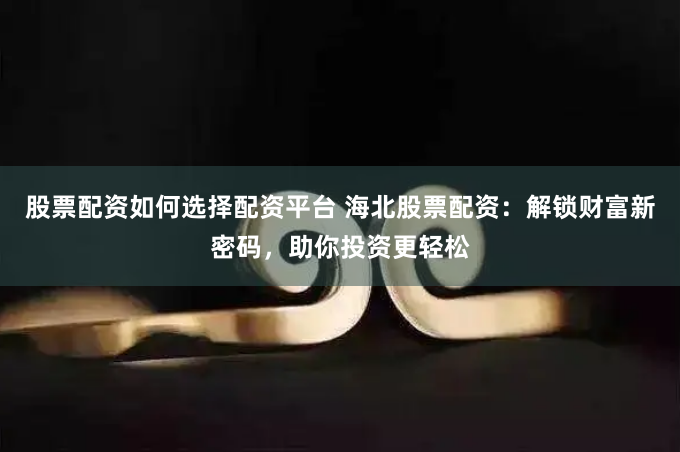 股票配资如何选择配资平台 海北股票配资：解锁财富新密码，助你投资更轻松