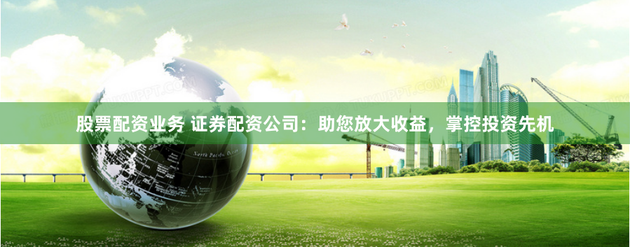 股票配资业务 证券配资公司：助您放大收益，掌控投资先机