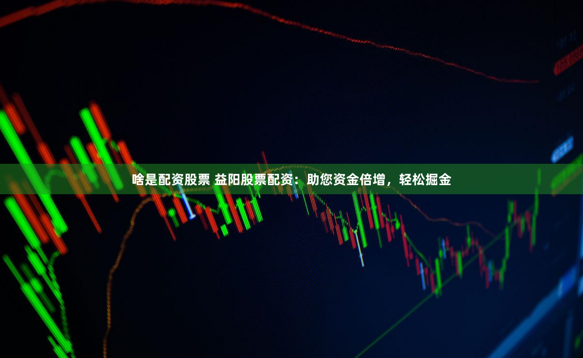 啥是配资股票 益阳股票配资：助您资金倍增，轻松掘金