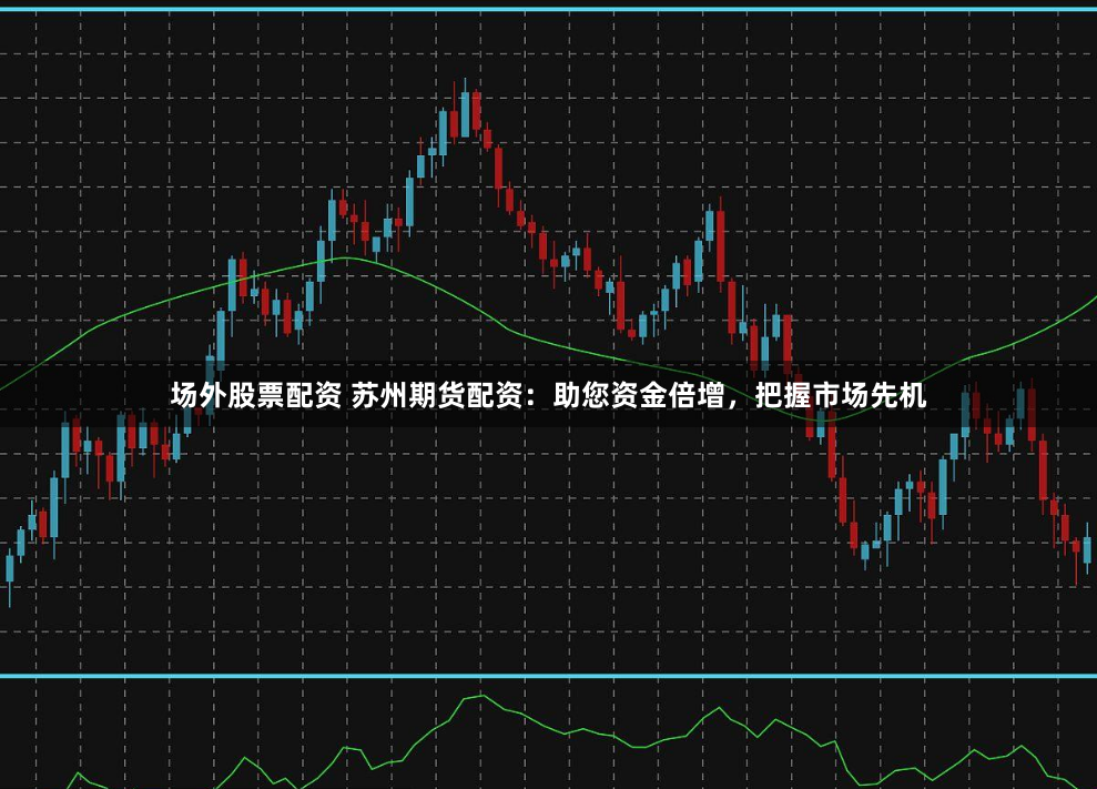场外股票配资 苏州期货配资：助您资金倍增，把握市场先机