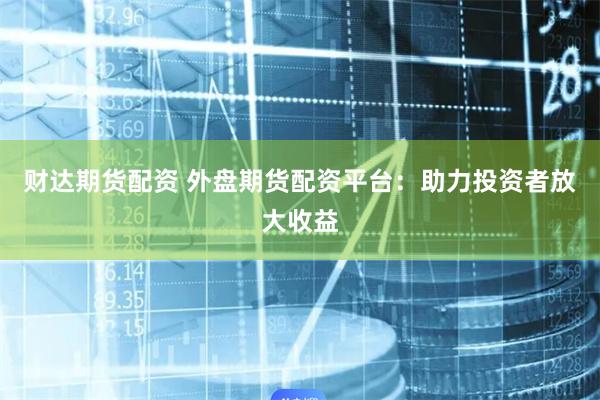财达期货配资 外盘期货配资平台：助力投资者放大收益